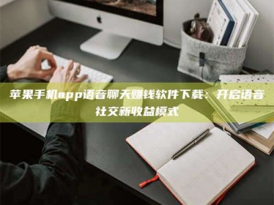 内蒙古苹果手机app语音聊天赚钱软件下载：开启语音社交新收益模式